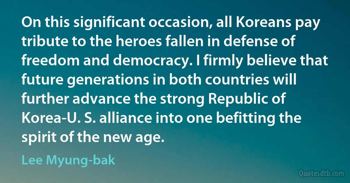 On this significant occasion, all Koreans pay tribute to the heroes fallen in defense of freedom and democracy. I firmly believe that future generations in both countries will further advance the strong Republic of Korea-U. S. alliance into one befitting the spirit of the new age. (Lee Myung-bak)