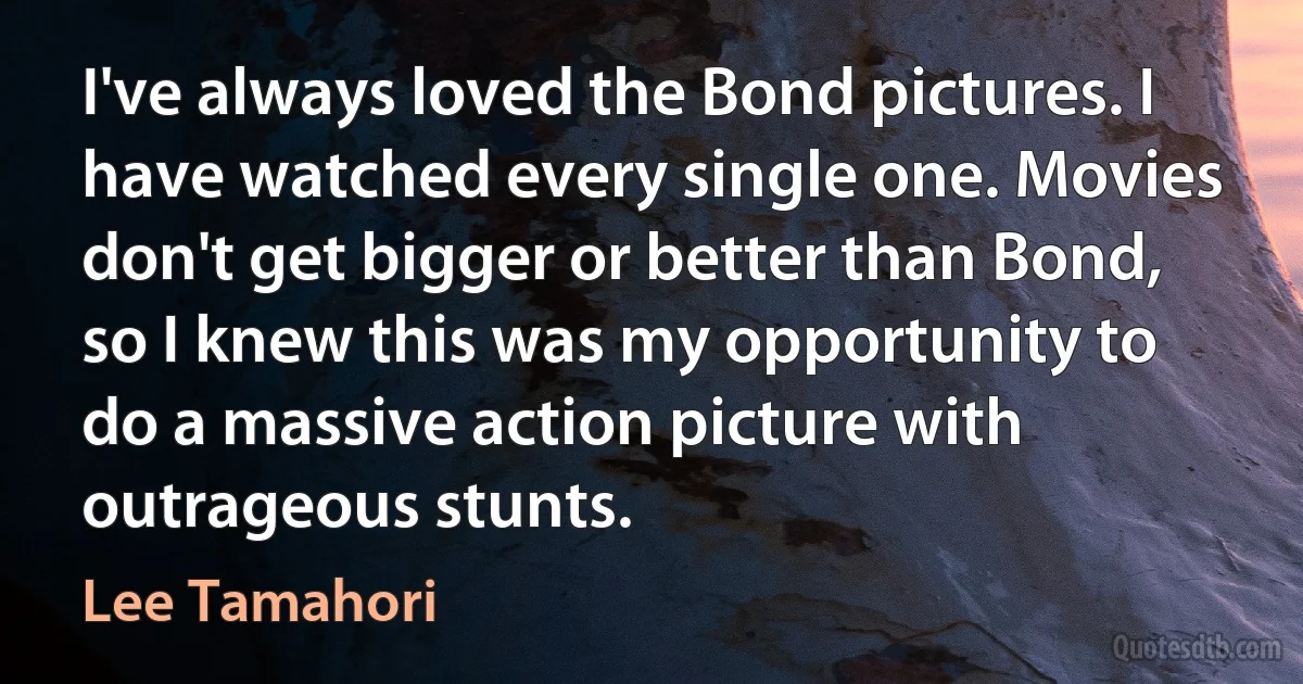 I've always loved the Bond pictures. I have watched every single one. Movies don't get bigger or better than Bond, so I knew this was my opportunity to do a massive action picture with outrageous stunts. (Lee Tamahori)