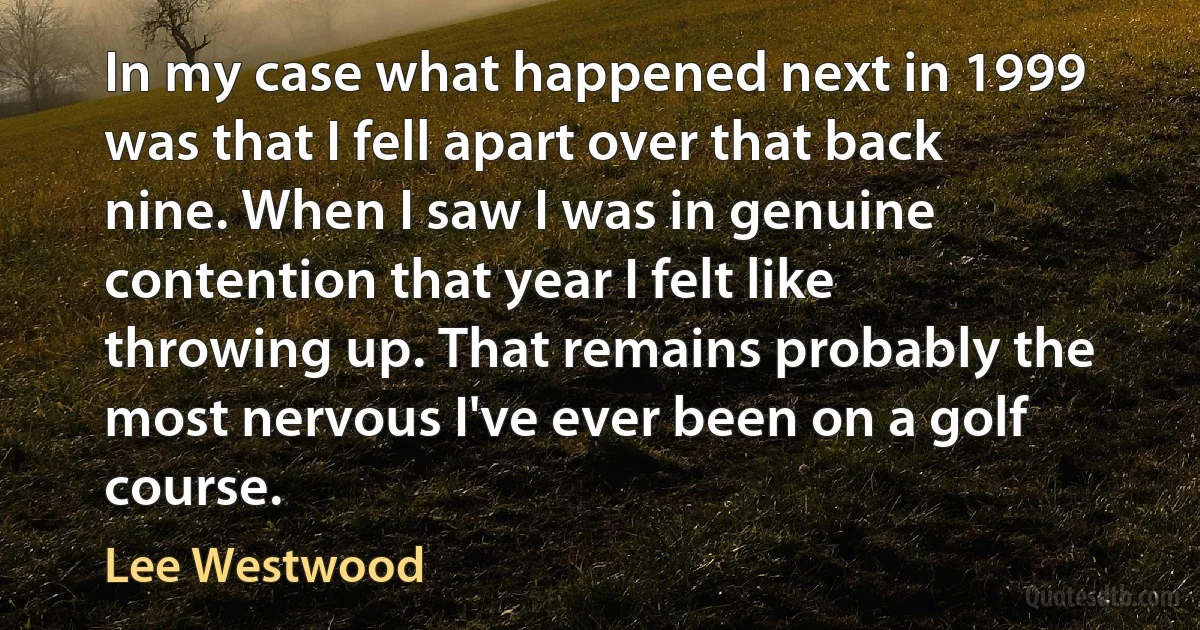 In my case what happened next in 1999 was that I fell apart over that back nine. When I saw I was in genuine contention that year I felt like throwing up. That remains probably the most nervous I've ever been on a golf course. (Lee Westwood)