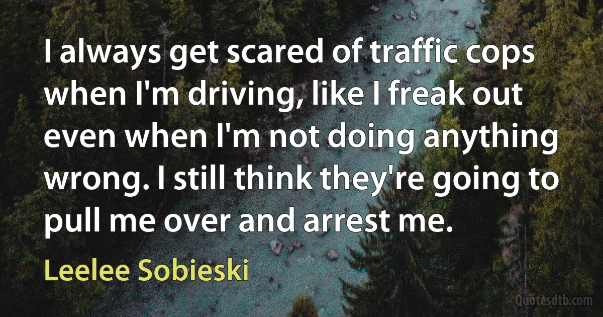 I always get scared of traffic cops when I'm driving, like I freak out even when I'm not doing anything wrong. I still think they're going to pull me over and arrest me. (Leelee Sobieski)