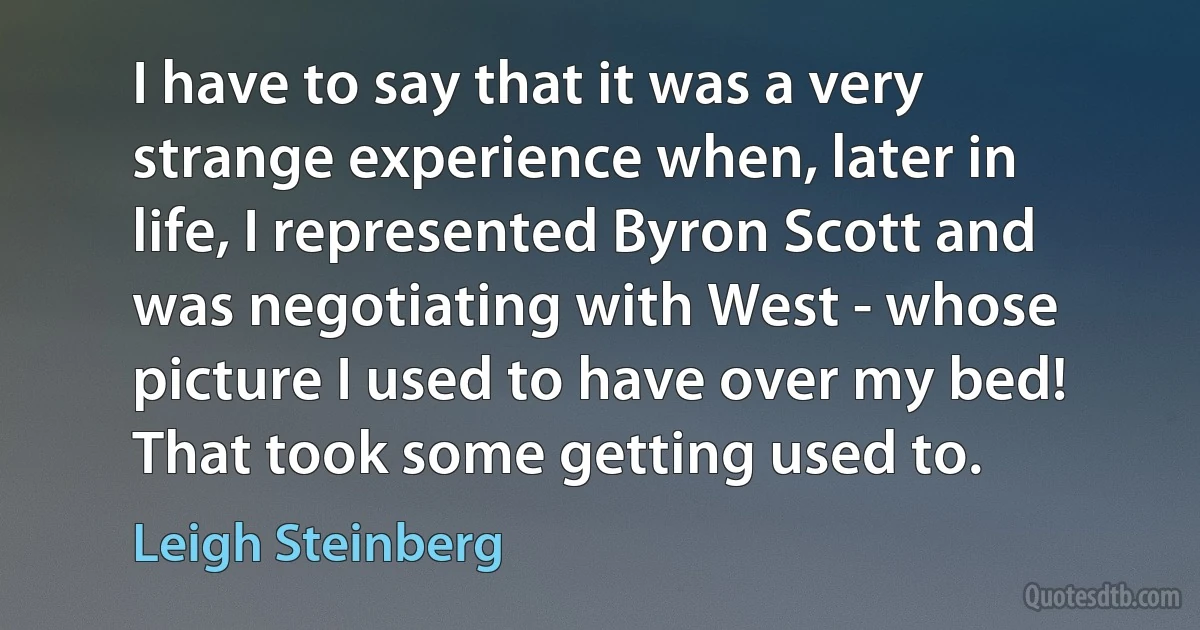 I have to say that it was a very strange experience when, later in life, I represented Byron Scott and was negotiating with West - whose picture I used to have over my bed! That took some getting used to. (Leigh Steinberg)