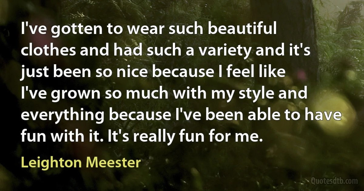 I've gotten to wear such beautiful clothes and had such a variety and it's just been so nice because I feel like I've grown so much with my style and everything because I've been able to have fun with it. It's really fun for me. (Leighton Meester)