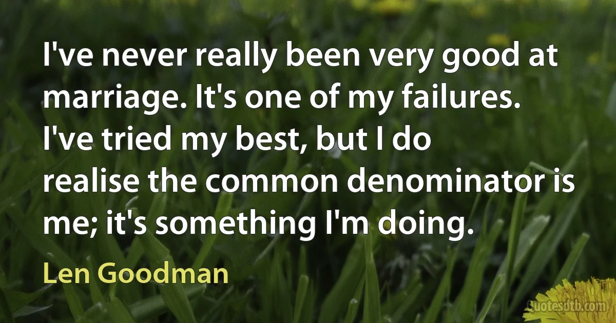 I've never really been very good at marriage. It's one of my failures. I've tried my best, but I do realise the common denominator is me; it's something I'm doing. (Len Goodman)