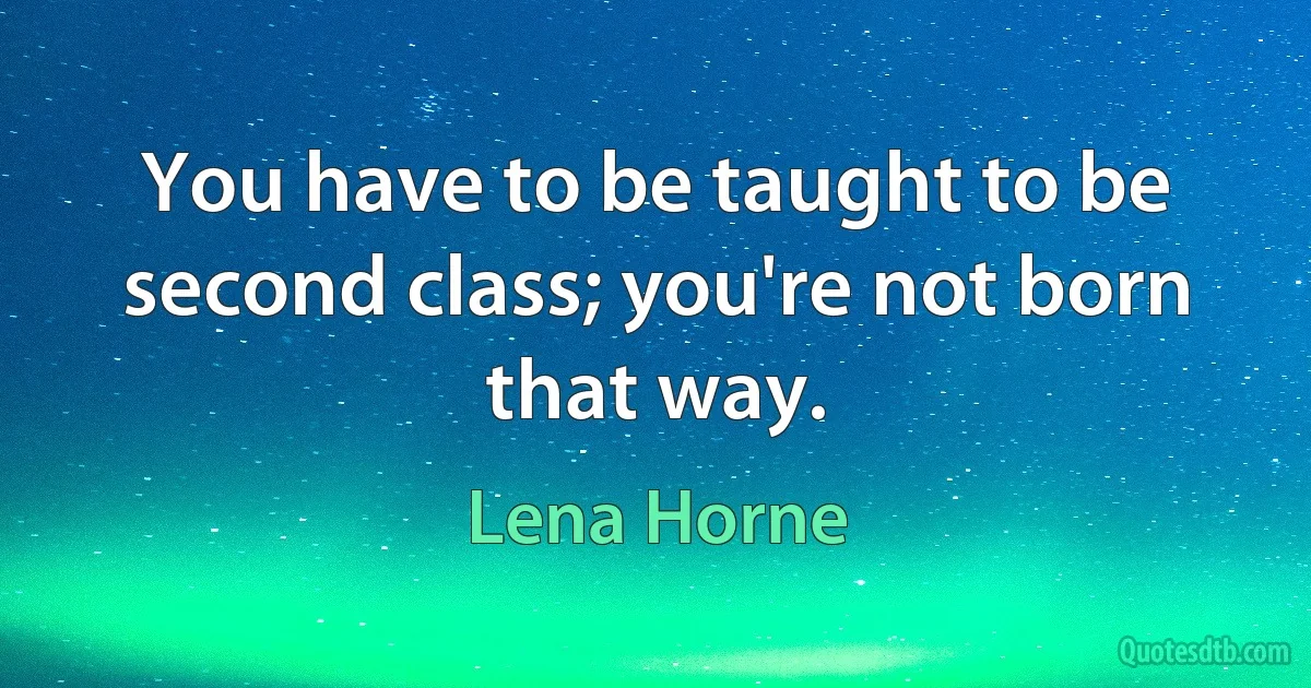 You have to be taught to be second class; you're not born that way. (Lena Horne)