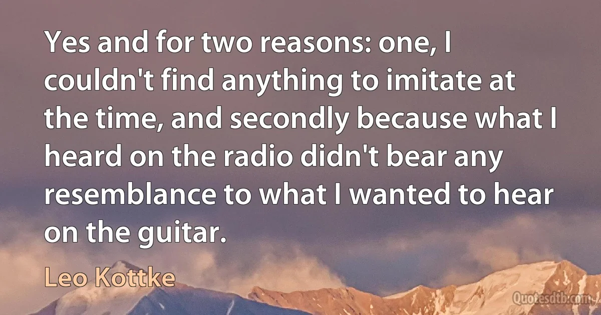 Yes and for two reasons: one, I couldn't find anything to imitate at the time, and secondly because what I heard on the radio didn't bear any resemblance to what I wanted to hear on the guitar. (Leo Kottke)