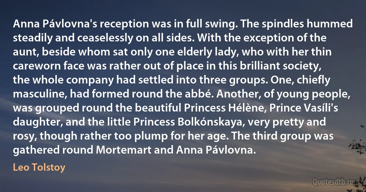 Anna Pávlovna's reception was in full swing. The spindles hummed steadily and ceaselessly on all sides. With the exception of the aunt, beside whom sat only one elderly lady, who with her thin careworn face was rather out of place in this brilliant society, the whole company had settled into three groups. One, chiefly masculine, had formed round the abbé. Another, of young people, was grouped round the beautiful Princess Hélène, Prince Vasíli's daughter, and the little Princess Bolkónskaya, very pretty and rosy, though rather too plump for her age. The third group was gathered round Mortemart and Anna Pávlovna. (Leo Tolstoy)