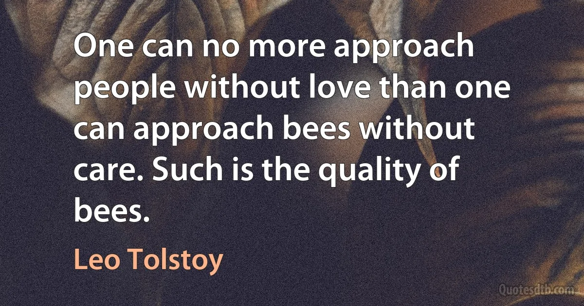 One can no more approach people without love than one can approach bees without care. Such is the quality of bees. (Leo Tolstoy)