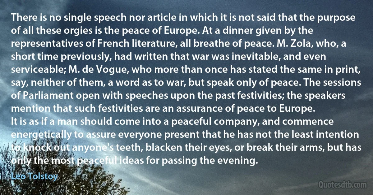 There is no single speech nor article in which it is not said that the purpose of all these orgies is the peace of Europe. At a dinner given by the representatives of French literature, all breathe of peace. M. Zola, who, a short time previously, had written that war was inevitable, and even serviceable; M. de Vogue, who more than once has stated the same in print, say, neither of them, a word as to war, but speak only of peace. The sessions of Parliament open with speeches upon the past festivities; the speakers mention that such festivities are an assurance of peace to Europe.
It is as if a man should come into a peaceful company, and commence energetically to assure everyone present that he has not the least intention to knock out anyone's teeth, blacken their eyes, or break their arms, but has only the most peaceful ideas for passing the evening. (Leo Tolstoy)