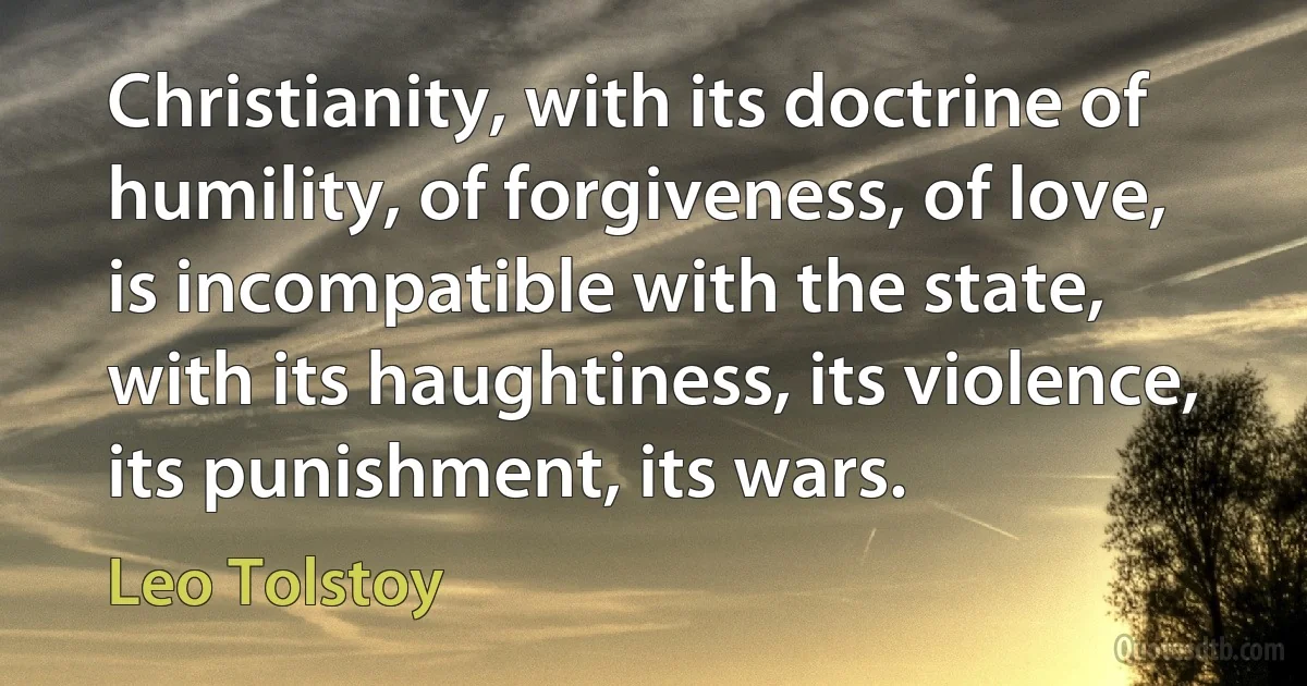 Christianity, with its doctrine of humility, of forgiveness, of love, is incompatible with the state, with its haughtiness, its violence, its punishment, its wars. (Leo Tolstoy)