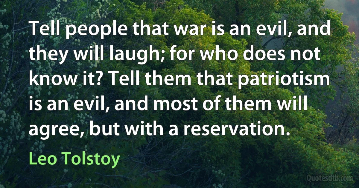 Tell people that war is an evil, and they will laugh; for who does not know it? Tell them that patriotism is an evil, and most of them will agree, but with a reservation. (Leo Tolstoy)