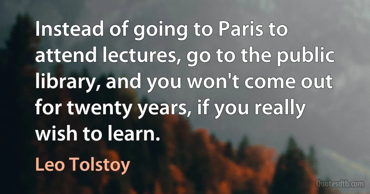 Instead of going to Paris to attend lectures, go to the public library, and you won't come out for twenty years, if you really wish to learn. (Leo Tolstoy)