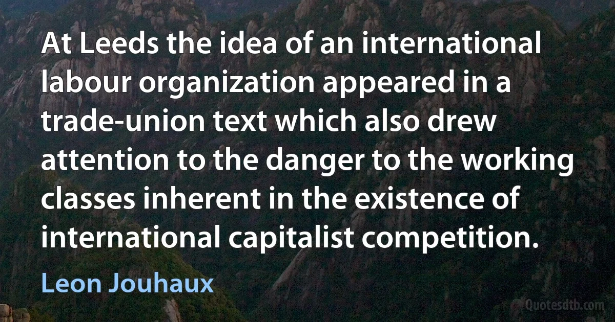 At Leeds the idea of an international labour organization appeared in a trade-union text which also drew attention to the danger to the working classes inherent in the existence of international capitalist competition. (Leon Jouhaux)