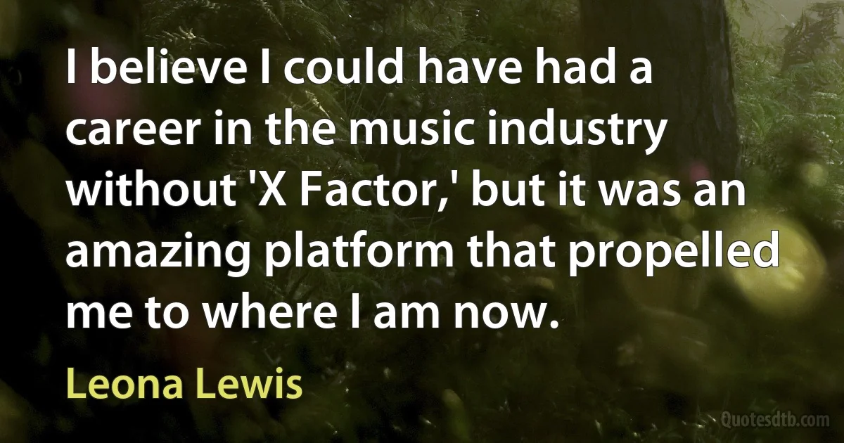 I believe I could have had a career in the music industry without 'X Factor,' but it was an amazing platform that propelled me to where I am now. (Leona Lewis)