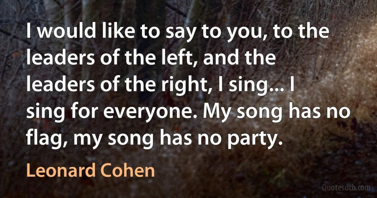 I would like to say to you, to the leaders of the left, and the leaders of the right, I sing... I sing for everyone. My song has no flag, my song has no party. (Leonard Cohen)