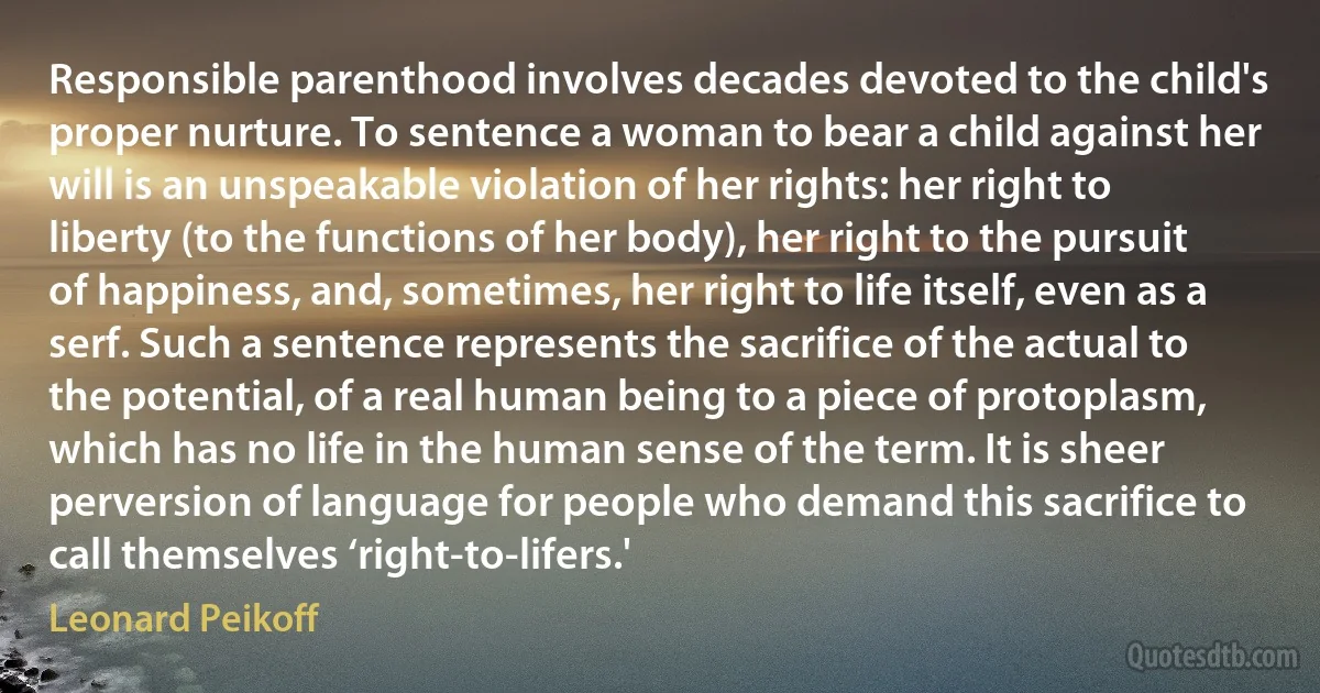 Responsible parenthood involves decades devoted to the child's proper nurture. To sentence a woman to bear a child against her will is an unspeakable violation of her rights: her right to liberty (to the functions of her body), her right to the pursuit of happiness, and, sometimes, her right to life itself, even as a serf. Such a sentence represents the sacrifice of the actual to the potential, of a real human being to a piece of protoplasm, which has no life in the human sense of the term. It is sheer perversion of language for people who demand this sacrifice to call themselves ‘right-to-lifers.' (Leonard Peikoff)