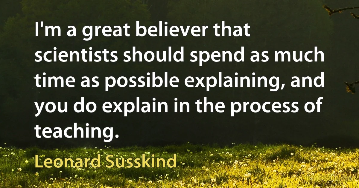 I'm a great believer that scientists should spend as much time as possible explaining, and you do explain in the process of teaching. (Leonard Susskind)