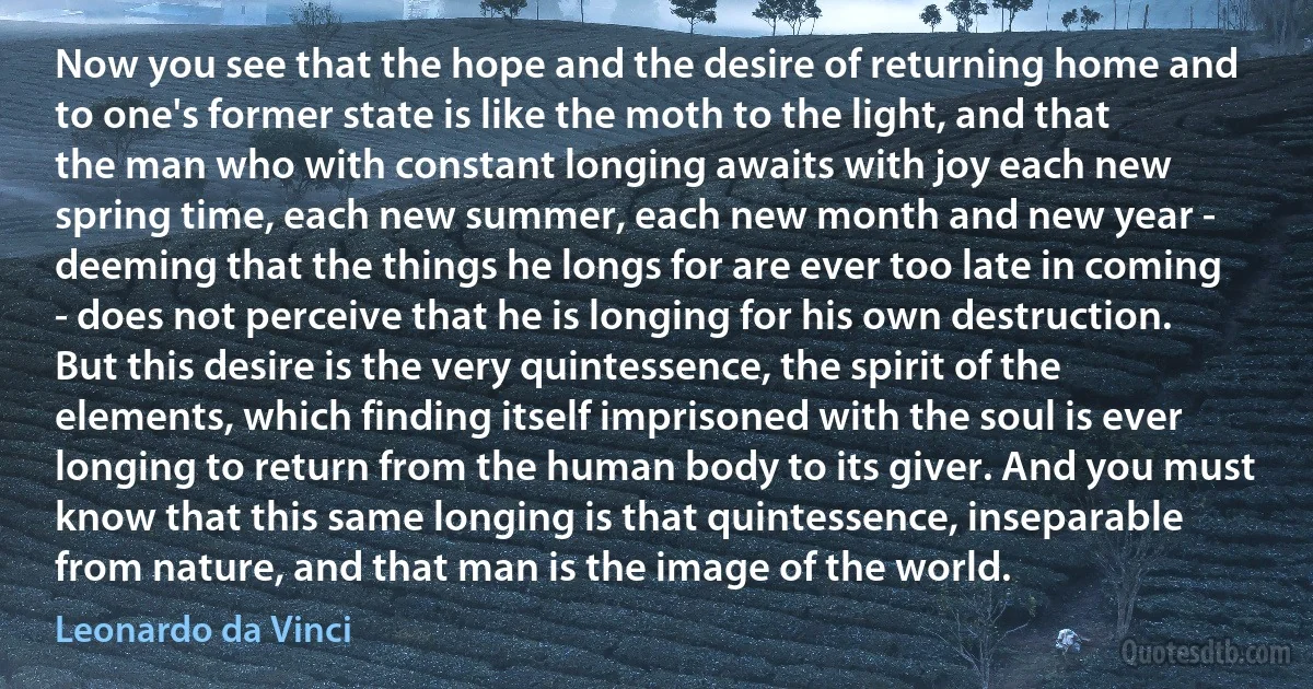 Now you see that the hope and the desire of returning home and to one's former state is like the moth to the light, and that the man who with constant longing awaits with joy each new spring time, each new summer, each new month and new year - deeming that the things he longs for are ever too late in coming - does not perceive that he is longing for his own destruction. But this desire is the very quintessence, the spirit of the elements, which finding itself imprisoned with the soul is ever longing to return from the human body to its giver. And you must know that this same longing is that quintessence, inseparable from nature, and that man is the image of the world. (Leonardo da Vinci)