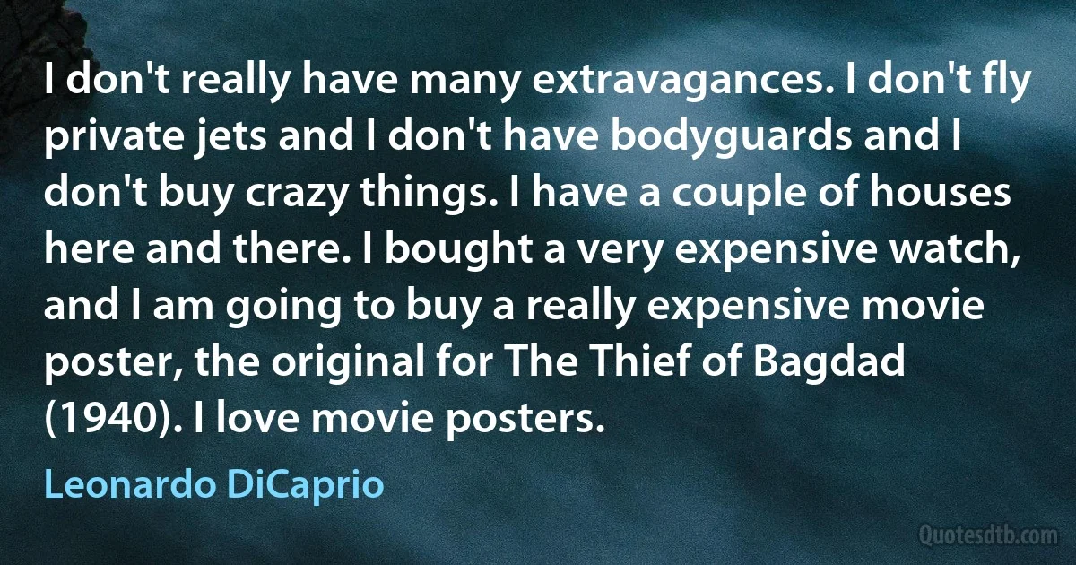 I don't really have many extravagances. I don't fly private jets and I don't have bodyguards and I don't buy crazy things. I have a couple of houses here and there. I bought a very expensive watch, and I am going to buy a really expensive movie poster, the original for The Thief of Bagdad (1940). I love movie posters. (Leonardo DiCaprio)