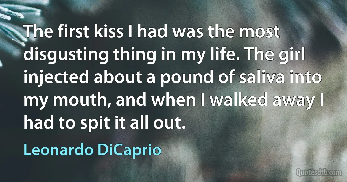 The first kiss I had was the most disgusting thing in my life. The girl injected about a pound of saliva into my mouth, and when I walked away I had to spit it all out. (Leonardo DiCaprio)