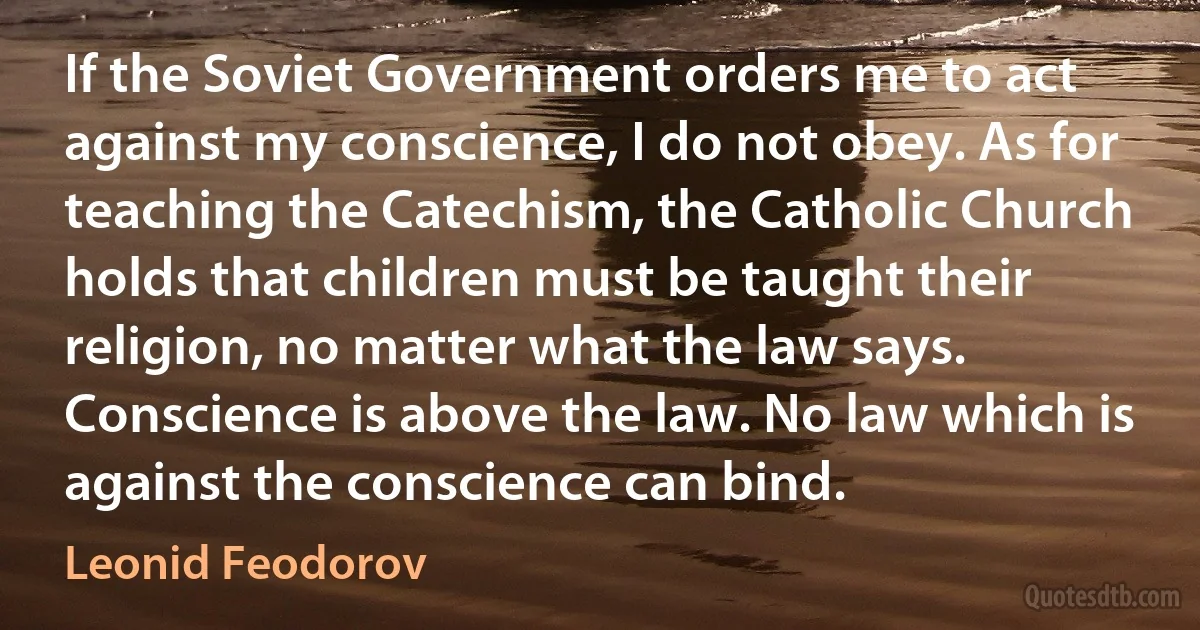 If the Soviet Government orders me to act against my conscience, I do not obey. As for teaching the Catechism, the Catholic Church holds that children must be taught their religion, no matter what the law says. Conscience is above the law. No law which is against the conscience can bind. (Leonid Feodorov)