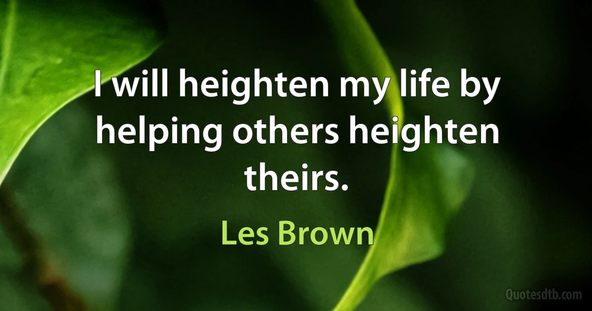 I will heighten my life by helping others heighten theirs. (Les Brown)