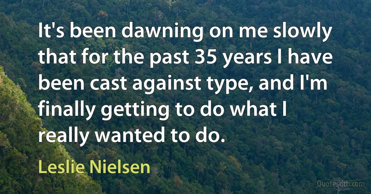 It's been dawning on me slowly that for the past 35 years I have been cast against type, and I'm finally getting to do what I really wanted to do. (Leslie Nielsen)