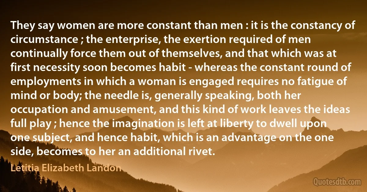 They say women are more constant than men : it is the constancy of circumstance ; the enterprise, the exertion required of men continually force them out of themselves, and that which was at first necessity soon becomes habit - whereas the constant round of employments in which a woman is engaged requires no fatigue of mind or body; the needle is, generally speaking, both her occupation and amusement, and this kind of work leaves the ideas full play ; hence the imagination is left at liberty to dwell upon one subject, and hence habit, which is an advantage on the one side, becomes to her an additional rivet. (Letitia Elizabeth Landon)