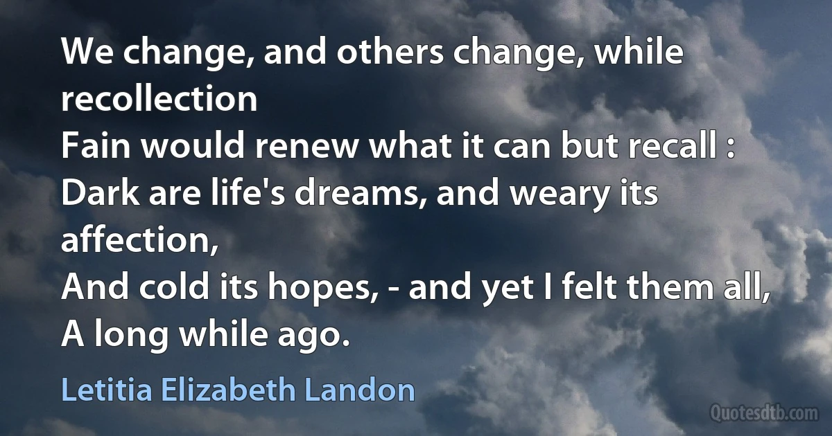 We change, and others change, while recollection
Fain would renew what it can but recall :
Dark are life's dreams, and weary its affection,
And cold its hopes, - and yet I felt them all,
A long while ago. (Letitia Elizabeth Landon)