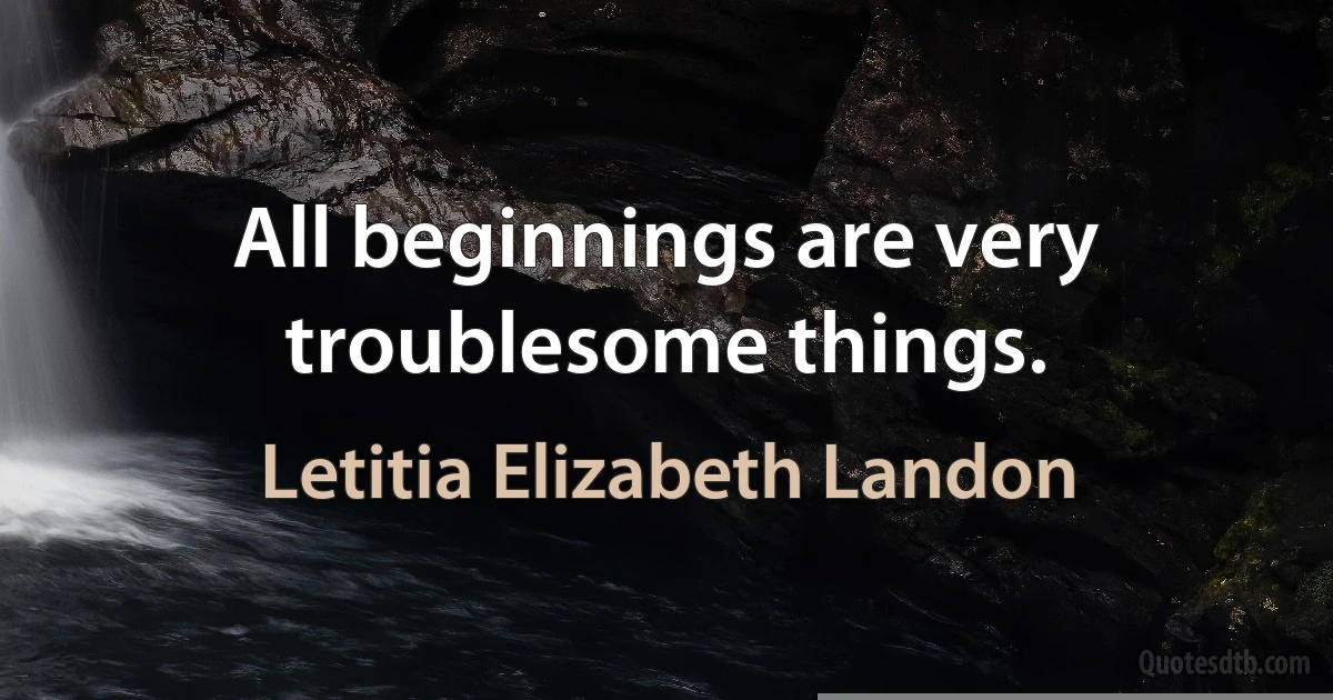 All beginnings are very troublesome things. (Letitia Elizabeth Landon)