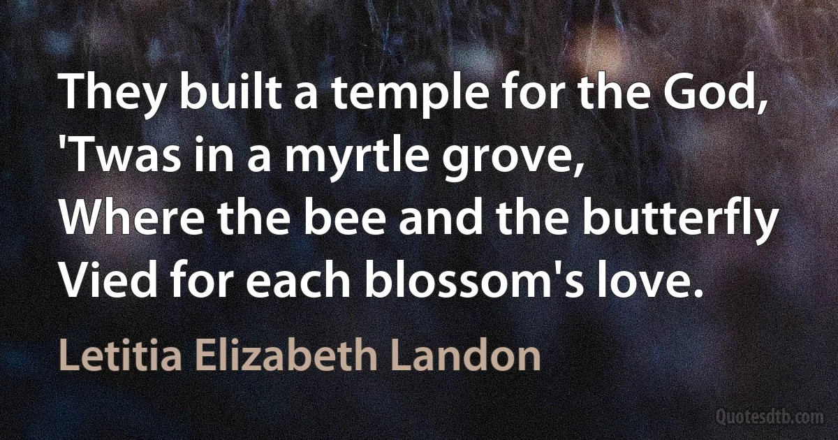 They built a temple for the God,
'Twas in a myrtle grove,
Where the bee and the butterfly
Vied for each blossom's love. (Letitia Elizabeth Landon)