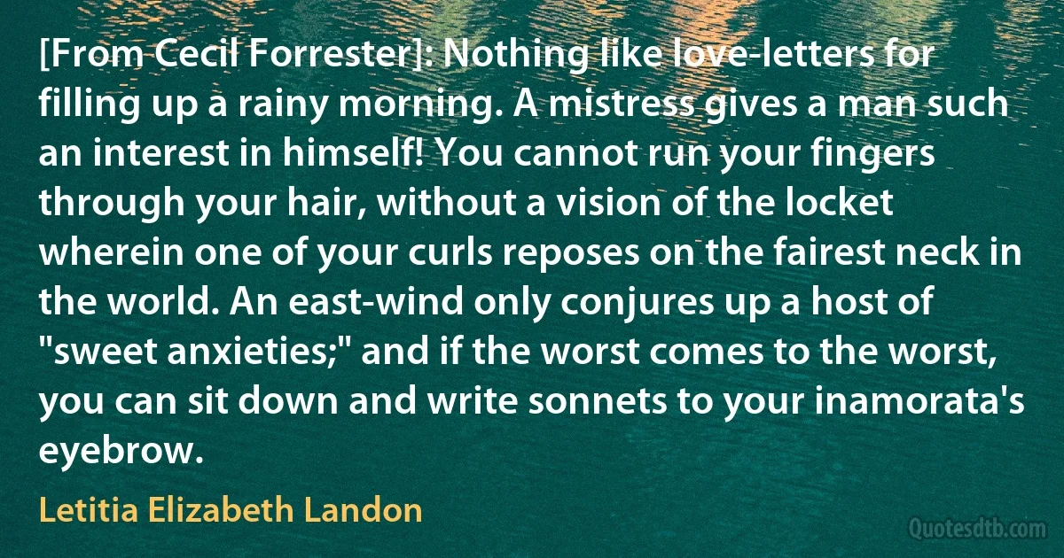 [From Cecil Forrester]: Nothing like love-letters for filling up a rainy morning. A mistress gives a man such an interest in himself! You cannot run your fingers through your hair, without a vision of the locket wherein one of your curls reposes on the fairest neck in the world. An east-wind only conjures up a host of "sweet anxieties;" and if the worst comes to the worst, you can sit down and write sonnets to your inamorata's eyebrow. (Letitia Elizabeth Landon)