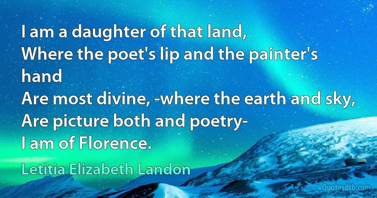 I am a daughter of that land,
Where the poet's lip and the painter's hand
Are most divine, -where the earth and sky,
Are picture both and poetry-
I am of Florence. (Letitia Elizabeth Landon)