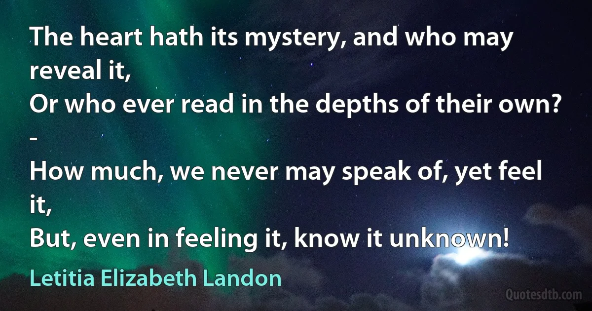 The heart hath its mystery, and who may reveal it,
Or who ever read in the depths of their own? -
How much, we never may speak of, yet feel it,
But, even in feeling it, know it unknown! (Letitia Elizabeth Landon)