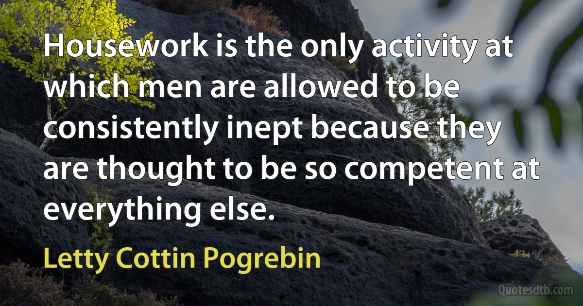 Housework is the only activity at which men are allowed to be consistently inept because they are thought to be so competent at everything else. (Letty Cottin Pogrebin)