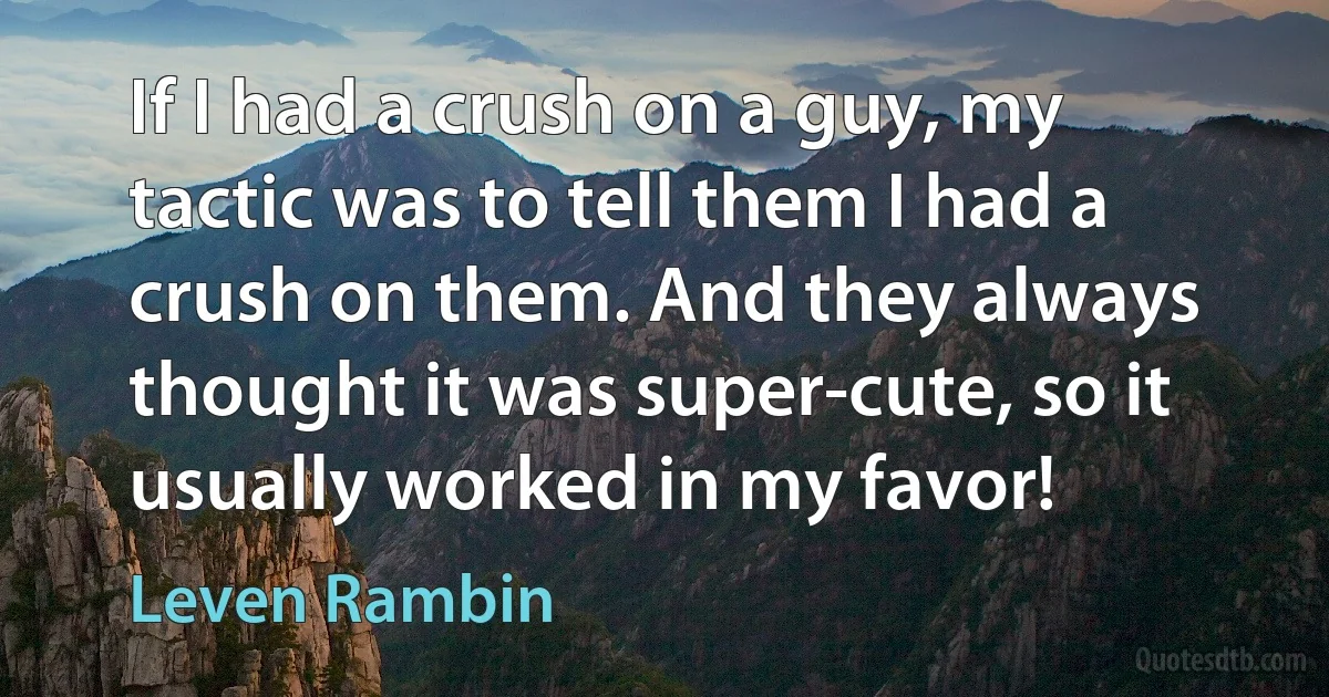 If I had a crush on a guy, my tactic was to tell them I had a crush on them. And they always thought it was super-cute, so it usually worked in my favor! (Leven Rambin)