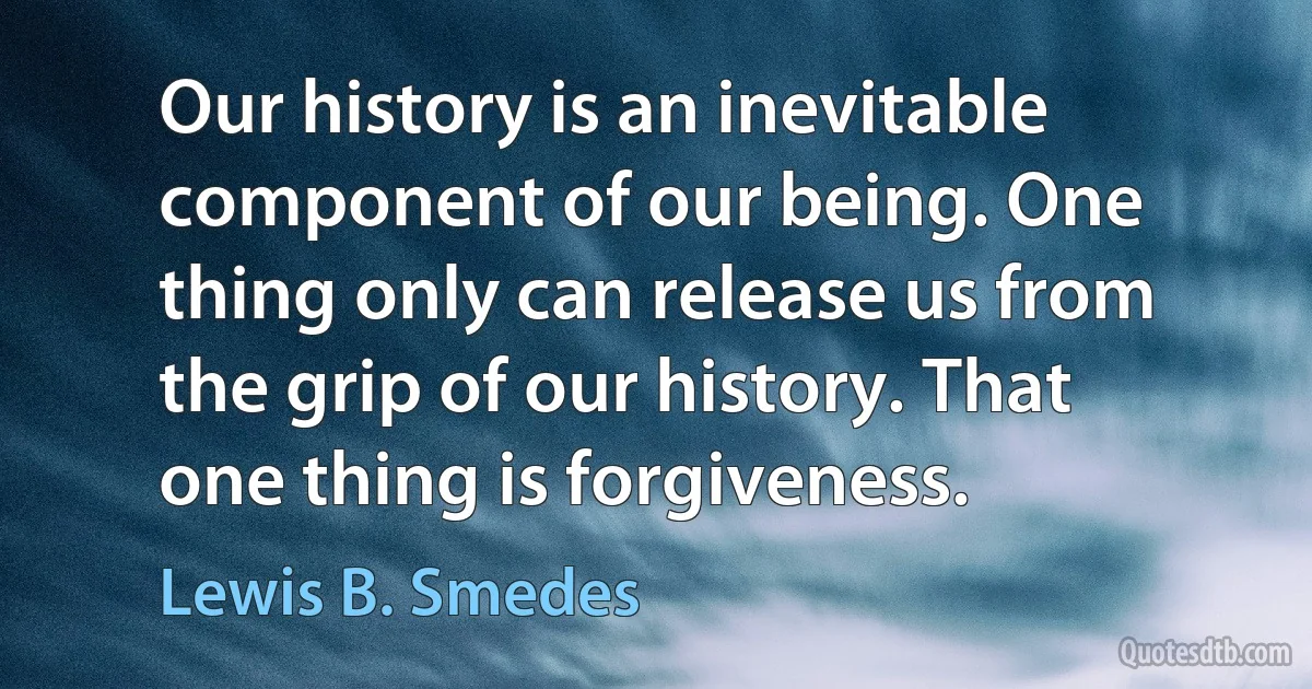 Our history is an inevitable component of our being. One thing only can release us from the grip of our history. That one thing is forgiveness. (Lewis B. Smedes)