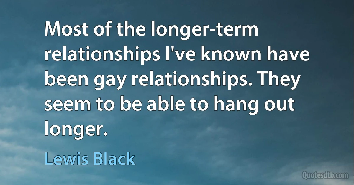 Most of the longer-term relationships I've known have been gay relationships. They seem to be able to hang out longer. (Lewis Black)