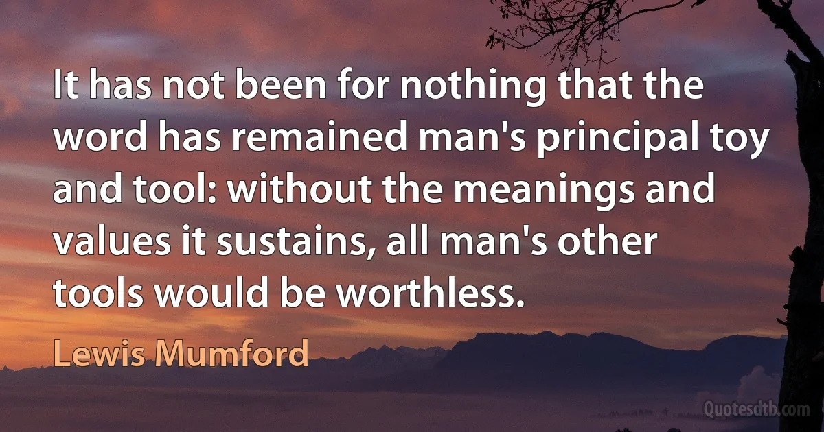 It has not been for nothing that the word has remained man's principal toy and tool: without the meanings and values it sustains, all man's other tools would be worthless. (Lewis Mumford)