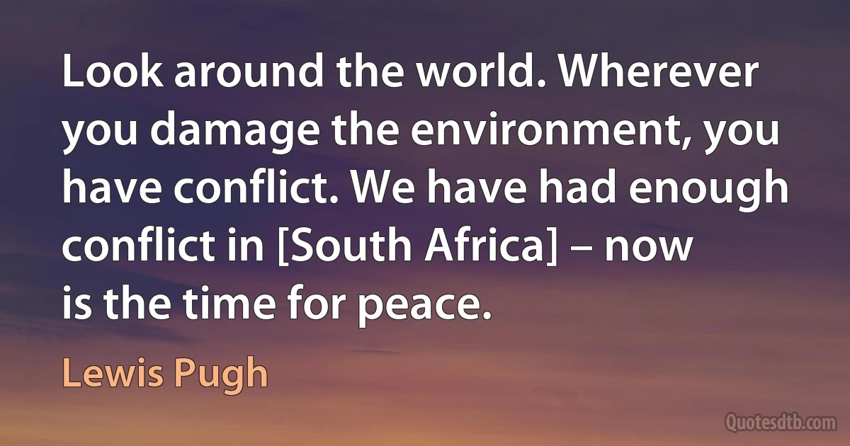 Look around the world. Wherever you damage the environment, you have conflict. We have had enough conflict in [South Africa] – now is the time for peace. (Lewis Pugh)