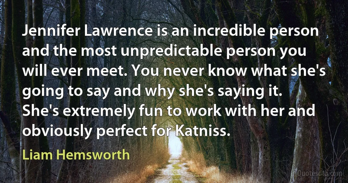 Jennifer Lawrence is an incredible person and the most unpredictable person you will ever meet. You never know what she's going to say and why she's saying it. She's extremely fun to work with her and obviously perfect for Katniss. (Liam Hemsworth)