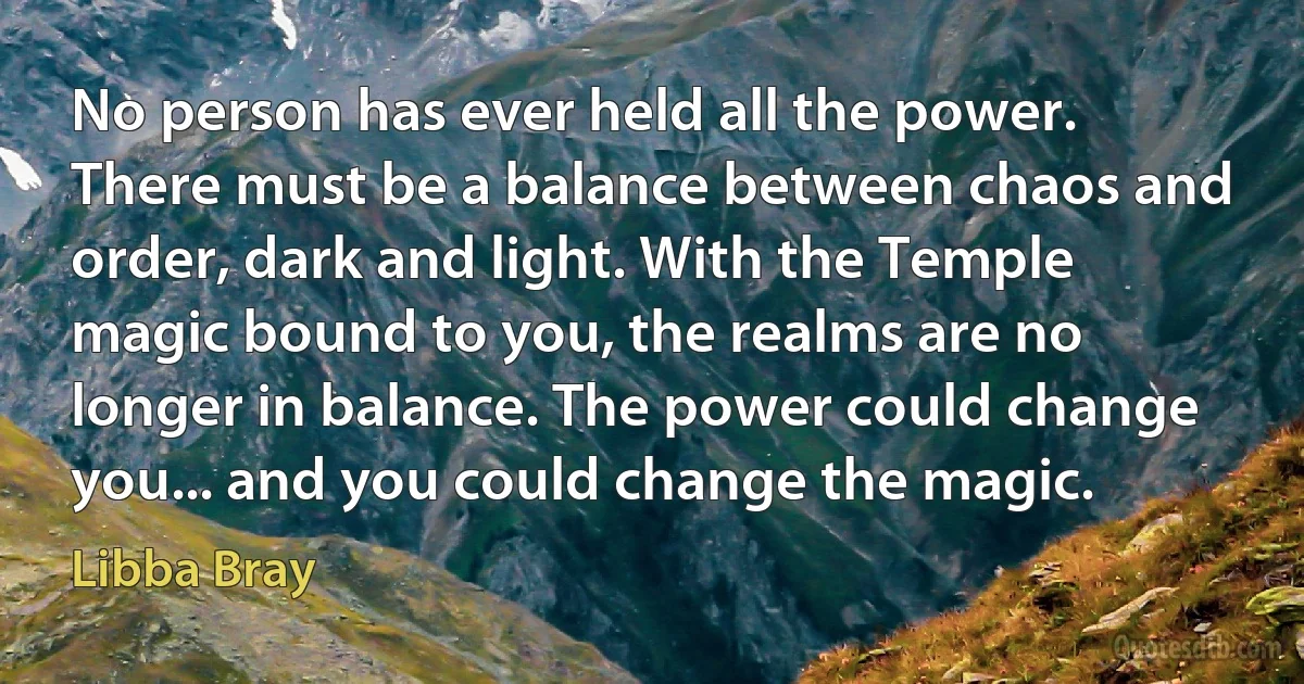 No person has ever held all the power. There must be a balance between chaos and order, dark and light. With the Temple magic bound to you, the realms are no longer in balance. The power could change you... and you could change the magic. (Libba Bray)