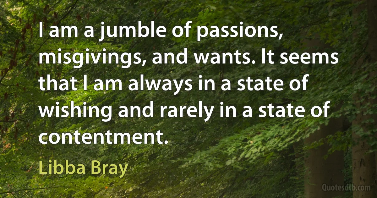 I am a jumble of passions, misgivings, and wants. It seems that I am always in a state of wishing and rarely in a state of contentment. (Libba Bray)