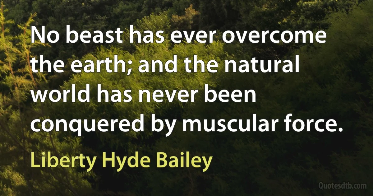 No beast has ever overcome the earth; and the natural world has never been conquered by muscular force. (Liberty Hyde Bailey)