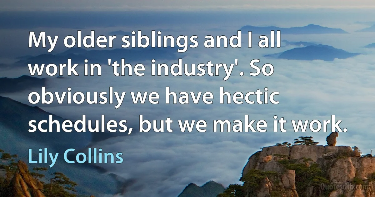 My older siblings and I all work in 'the industry'. So obviously we have hectic schedules, but we make it work. (Lily Collins)