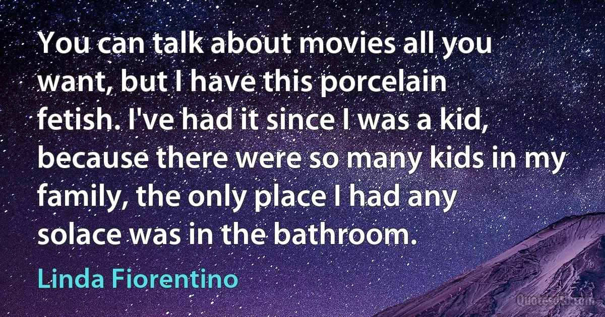 You can talk about movies all you want, but I have this porcelain fetish. I've had it since I was a kid, because there were so many kids in my family, the only place I had any solace was in the bathroom. (Linda Fiorentino)