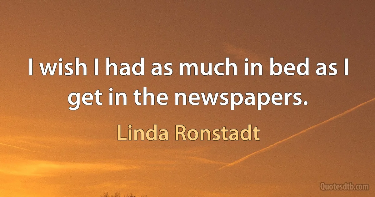 I wish I had as much in bed as I get in the newspapers. (Linda Ronstadt)