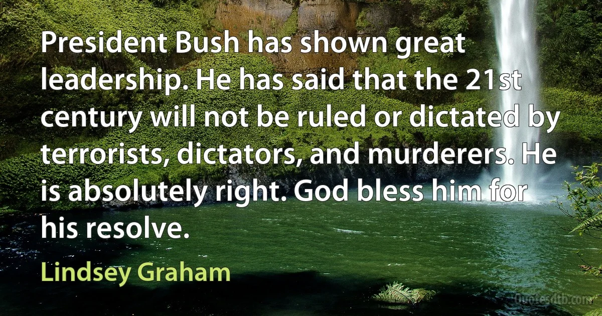 President Bush has shown great leadership. He has said that the 21st century will not be ruled or dictated by terrorists, dictators, and murderers. He is absolutely right. God bless him for his resolve. (Lindsey Graham)