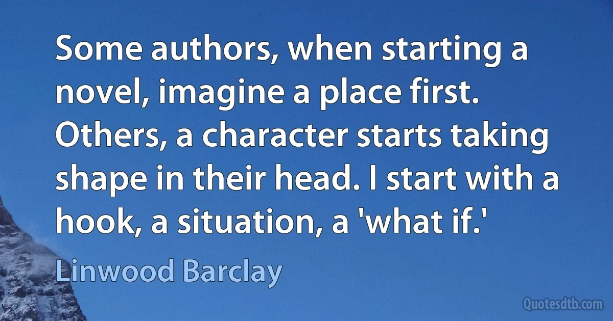 Some authors, when starting a novel, imagine a place first. Others, a character starts taking shape in their head. I start with a hook, a situation, a 'what if.' (Linwood Barclay)