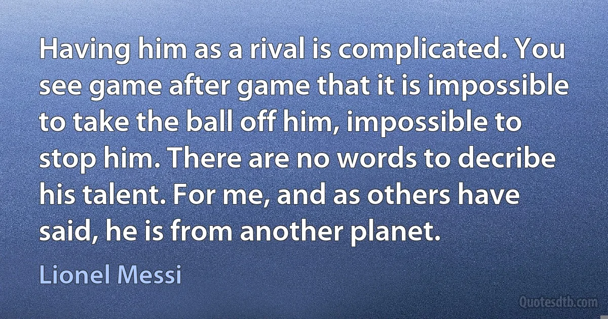 Having him as a rival is complicated. You see game after game that it is impossible to take the ball off him, impossible to stop him. There are no words to decribe his talent. For me, and as others have said, he is from another planet. (Lionel Messi)