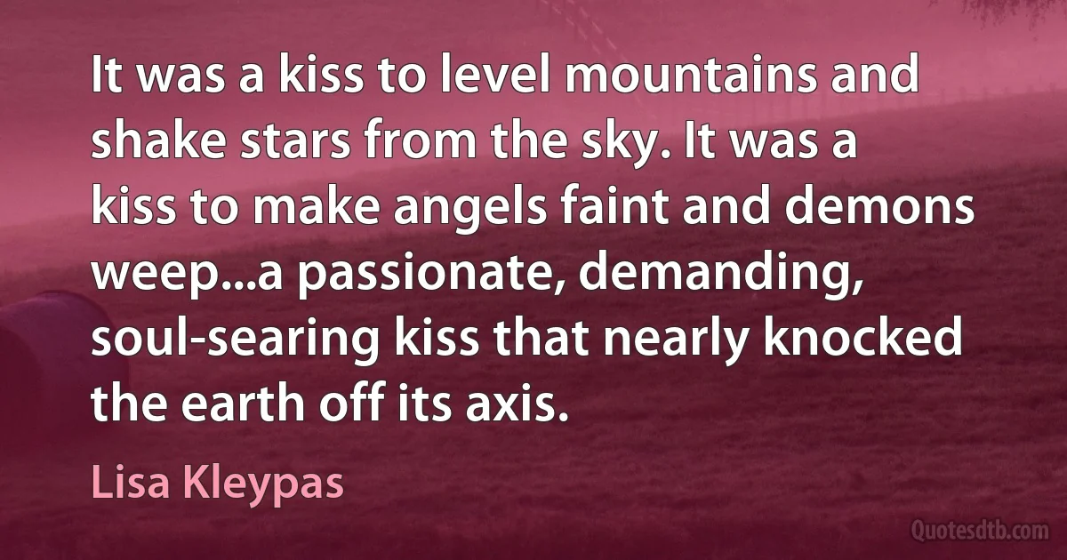 It was a kiss to level mountains and shake stars from the sky. It was a kiss to make angels faint and demons weep...a passionate, demanding, soul-searing kiss that nearly knocked the earth off its axis. (Lisa Kleypas)